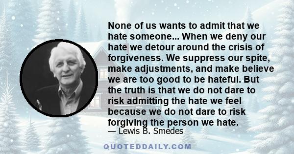 None of us wants to admit that we hate someone... When we deny our hate we detour around the crisis of forgiveness. We suppress our spite, make adjustments, and make believe we are too good to be hateful. But the truth