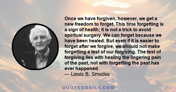 Once we have forgiven, however, we get a new freedom to forget. This time forgetting is a sign of health; it is not a trick to avoid spiritual surgery. We can forget because we have been healed. But even if it is easier 