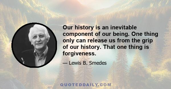 Our history is an inevitable component of our being. One thing only can release us from the grip of our history. That one thing is forgiveness.