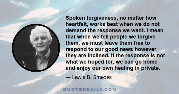 Spoken forgiveness, no matter how heartfelt, works best when we do not demand the response we want. I mean that when we tell people we forgive them, we must leave them free to respond to our good news however they are