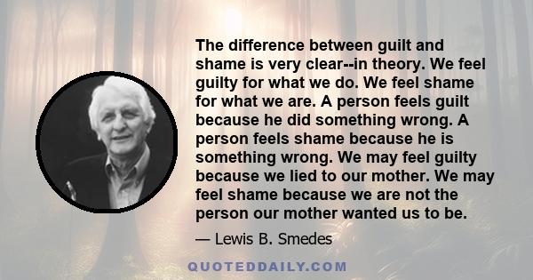 The difference between guilt and shame is very clear--in theory. We feel guilty for what we do. We feel shame for what we are. A person feels guilt because he did something wrong. A person feels shame because he is