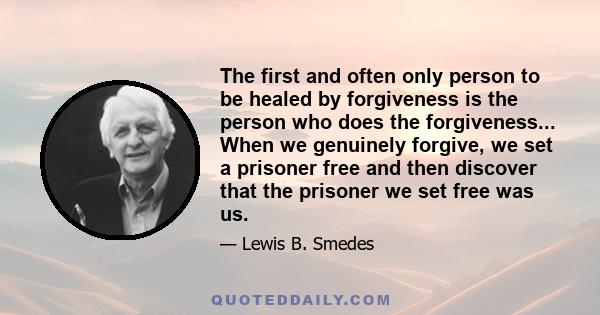 The first and often only person to be healed by forgiveness is the person who does the forgiveness... When we genuinely forgive, we set a prisoner free and then discover that the prisoner we set free was us.