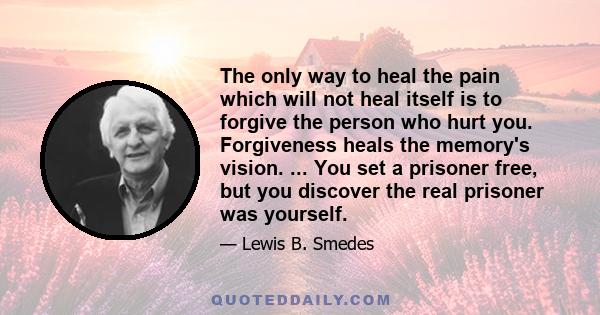 The only way to heal the pain which will not heal itself is to forgive the person who hurt you. Forgiveness heals the memory's vision. ... You set a prisoner free, but you discover the real prisoner was yourself.