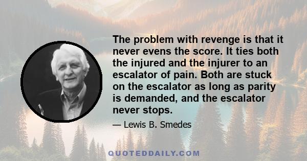 The problem with revenge is that it never evens the score. It ties both the injured and the injurer to an escalator of pain. Both are stuck on the escalator as long as parity is demanded, and the escalator never stops.