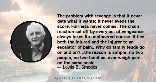 The problem with revenge is that it never gets what it wants; it never evens the score. Fairness never comes. The chain reaction set off by every act of vengeance always takes its unhindered course. It ties both the