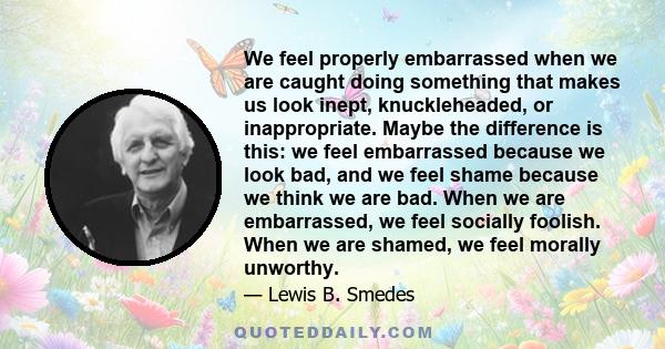 We feel properly embarrassed when we are caught doing something that makes us look inept, knuckleheaded, or inappropriate. Maybe the difference is this: we feel embarrassed because we look bad, and we feel shame because 