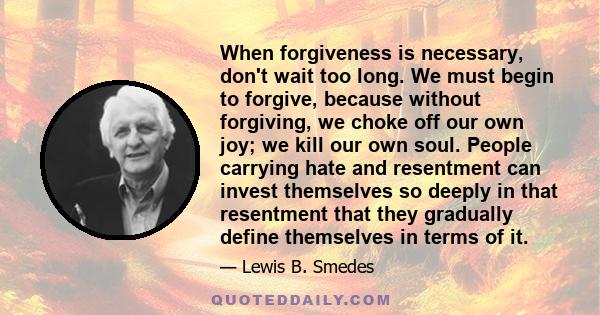 When forgiveness is necessary, don't wait too long. We must begin to forgive, because without forgiving, we choke off our own joy; we kill our own soul. People carrying hate and resentment can invest themselves so