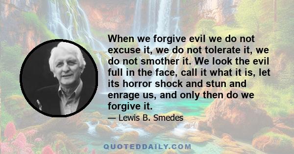 When we forgive evil we do not excuse it, we do not tolerate it, we do not smother it. We look the evil full in the face, call it what it is, let its horror shock and stun and enrage us, and only then do we forgive it.