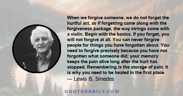 When we forgive someone, we do not forget the hurtful act, as if forgetting came along with the forgiveness package, the way strings come with a violin. Begin with the basics. If you forget, you will not forgive at all. 