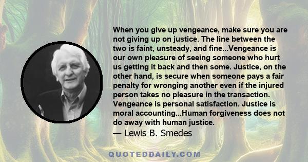 When you give up vengeance, make sure you are not giving up on justice. The line between the two is faint, unsteady, and fine...Vengeance is our own pleasure of seeing someone who hurt us getting it back and then some.