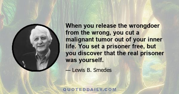 When you release the wrongdoer from the wrong, you cut a malignant tumor out of your inner life. You set a prisoner free, but you discover that the real prisoner was yourself.