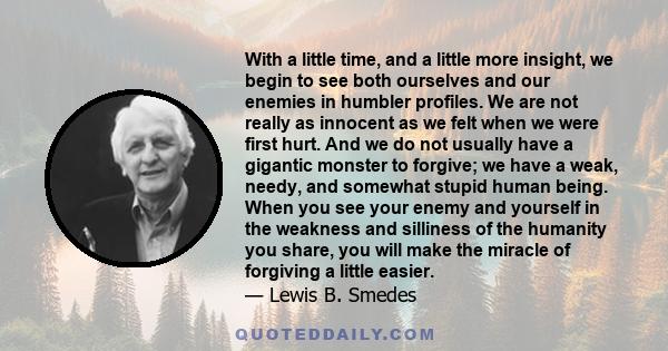 With a little time, and a little more insight, we begin to see both ourselves and our enemies in humbler profiles. We are not really as innocent as we felt when we were first hurt. And we do not usually have a gigantic