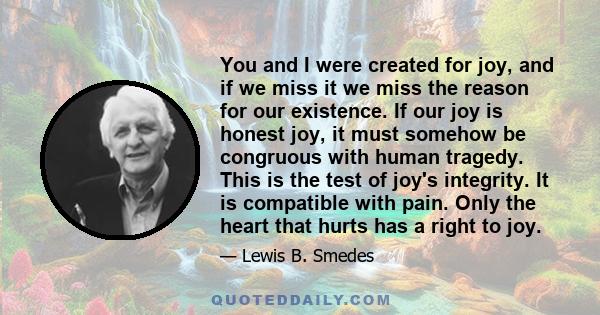 You and I were created for joy, and if we miss it we miss the reason for our existence. If our joy is honest joy, it must somehow be congruous with human tragedy. This is the test of joy's integrity. It is compatible