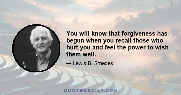 You will know that forgiveness has begun when you recall those who hurt you and feel the power to wish them well.