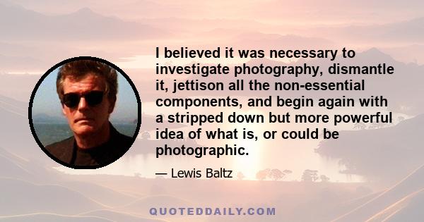 I believed it was necessary to investigate photography, dismantle it, jettison all the non-essential components, and begin again with a stripped down but more powerful idea of what is, or could be photographic.