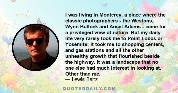 I was living in Monterey, a place where the classic photographers - the Westons, Wynn Bullock and Ansel Adams - came for a privileged view of nature. But my daily life very rarely took me to Point Lobos or Yosemite; it