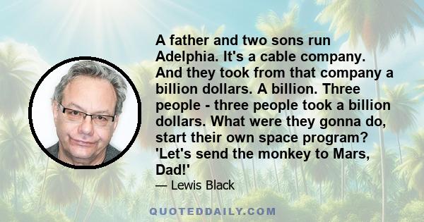 A father and two sons run Adelphia. It's a cable company. And they took from that company a billion dollars. A billion. Three people - three people took a billion dollars. What were they gonna do, start their own space