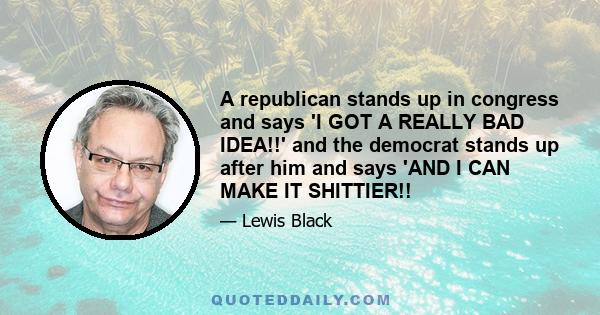 A republican stands up in congress and says 'I GOT A REALLY BAD IDEA!!' and the democrat stands up after him and says 'AND I CAN MAKE IT SHITTIER!!