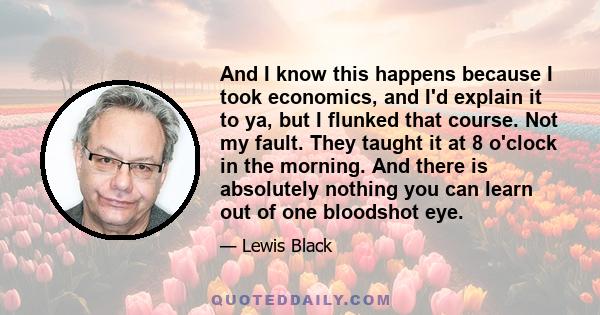 And I know this happens because I took economics, and I'd explain it to ya, but I flunked that course. Not my fault. They taught it at 8 o'clock in the morning. And there is absolutely nothing you can learn out of one