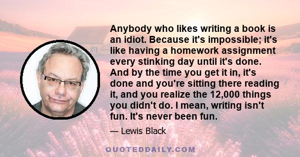 Anybody who likes writing a book is an idiot. Because it's impossible; it's like having a homework assignment every stinking day until it's done. And by the time you get it in, it's done and you're sitting there reading 