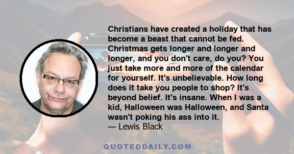 Christians have created a holiday that has become a beast that cannot be fed. Christmas gets longer and longer and longer, and you don't care, do you? You just take more and more of the calendar for yourself. It's