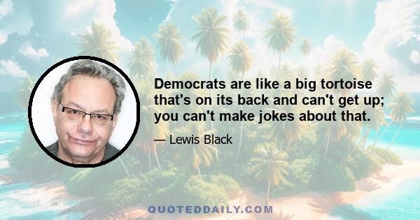 Democrats are like a big tortoise that's on its back and can't get up; you can't make jokes about that.