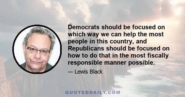 Democrats should be focused on which way we can help the most people in this country, and Republicans should be focused on how to do that in the most fiscally responsible manner possible.