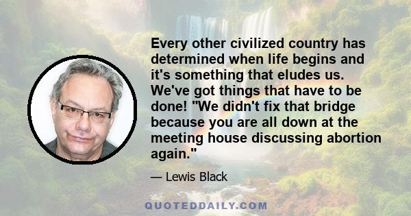 Every other civilized country has determined when life begins and it's something that eludes us. We've got things that have to be done! We didn't fix that bridge because you are all down at the meeting house discussing