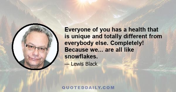 Everyone of you has a health that is unique and totally different from everybody else. Completely! Because we... are all like snowflakes.