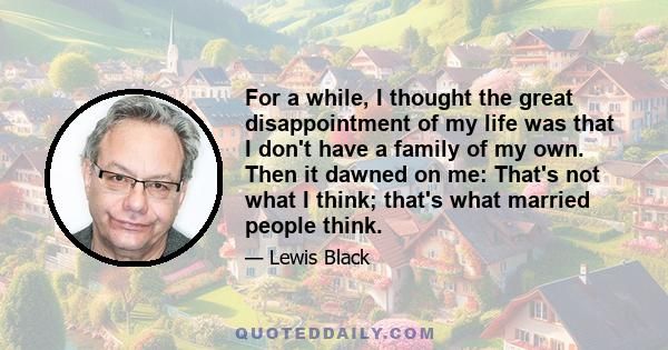 For a while, I thought the great disappointment of my life was that I don't have a family of my own. Then it dawned on me: That's not what I think; that's what married people think.