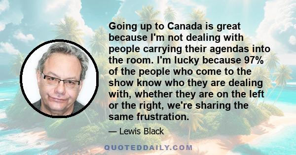 Going up to Canada is great because I'm not dealing with people carrying their agendas into the room. I'm lucky because 97% of the people who come to the show know who they are dealing with, whether they are on the left 