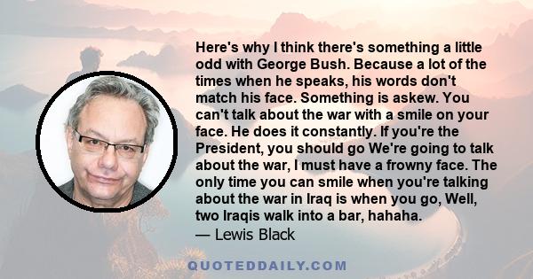 Here's why I think there's something a little odd with George Bush. Because a lot of the times when he speaks, his words don't match his face. Something is askew. You can't talk about the war with a smile on your face.