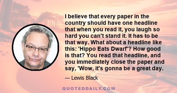 I believe that every paper in the country should have one headline that when you read it, you laugh so hard you can't stand it. It has to be that way. What about a headline like this: 'Hippo Eats Dwarf'? How good is