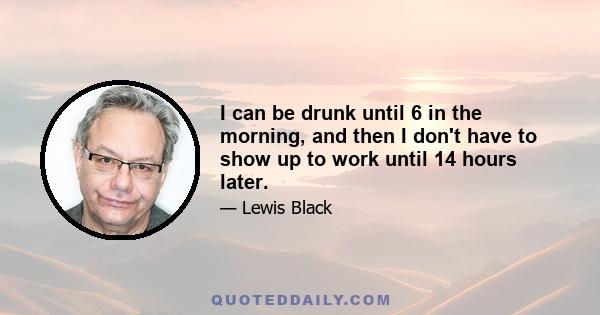 I can be drunk until 6 in the morning, and then I don't have to show up to work until 14 hours later.