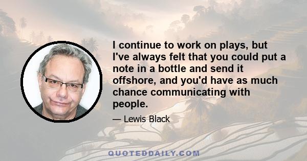 I continue to work on plays, but I've always felt that you could put a note in a bottle and send it offshore, and you'd have as much chance communicating with people.