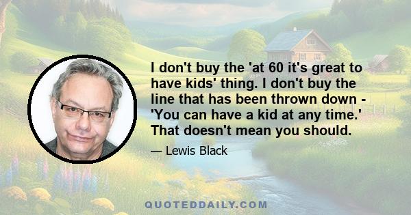 I don't buy the 'at 60 it's great to have kids' thing. I don't buy the line that has been thrown down - 'You can have a kid at any time.' That doesn't mean you should.