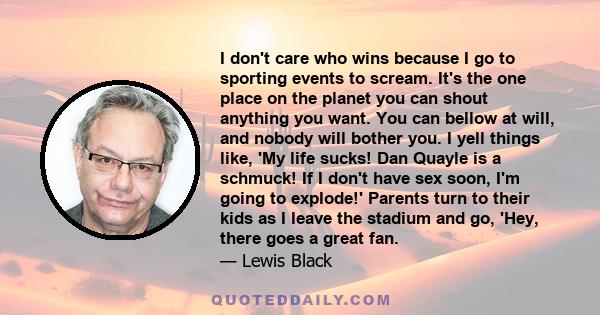 I don't care who wins because I go to sporting events to scream. It's the one place on the planet you can shout anything you want. You can bellow at will, and nobody will bother you. I yell things like, 'My life sucks!