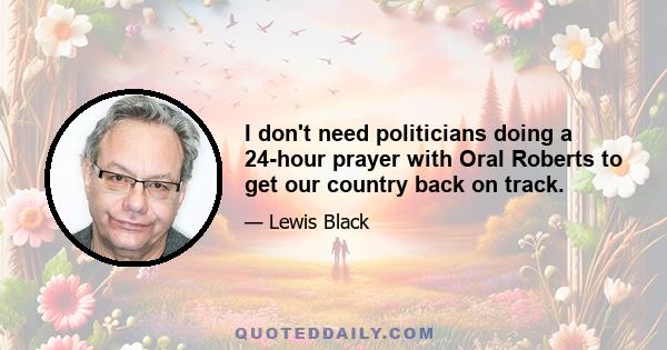 I don't need politicians doing a 24-hour prayer with Oral Roberts to get our country back on track.