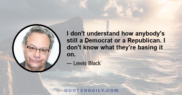 I don't understand how anybody's still a Democrat or a Republican. I don't know what they're basing it on.