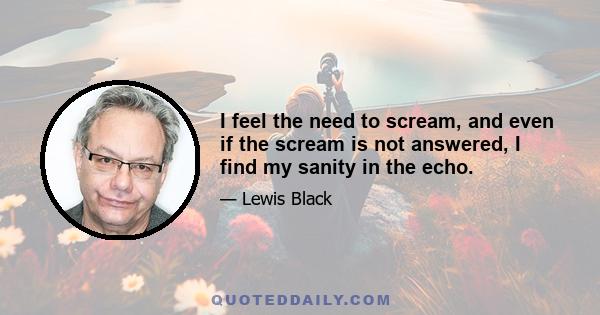 I feel the need to scream, and even if the scream is not answered, I find my sanity in the echo.