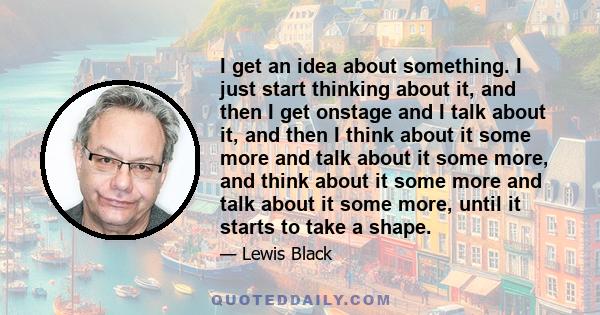 I get an idea about something. I just start thinking about it, and then I get onstage and I talk about it, and then I think about it some more and talk about it some more, and think about it some more and talk about it