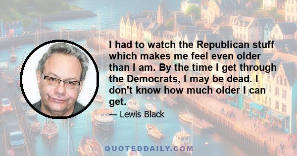 I had to watch the Republican stuff which makes me feel even older than I am. By the time I get through the Democrats, I may be dead. I don't know how much older I can get.