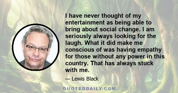 I have never thought of my entertainment as being able to bring about social change. I am seriously always looking for the laugh. What it did make me conscious of was having empathy for those without any power in this