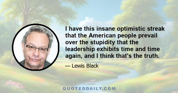 I have this insane optimistic streak that the American people prevail over the stupidity that the leadership exhibits time and time again, and I think that's the truth.