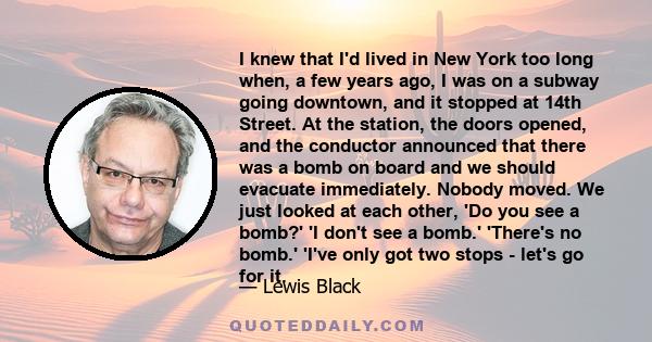 I knew that I'd lived in New York too long when, a few years ago, I was on a subway going downtown, and it stopped at 14th Street. At the station, the doors opened, and the conductor announced that there was a bomb on