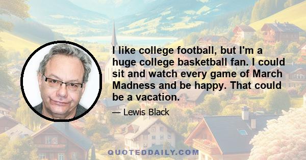 I like college football, but I'm a huge college basketball fan. I could sit and watch every game of March Madness and be happy. That could be a vacation.