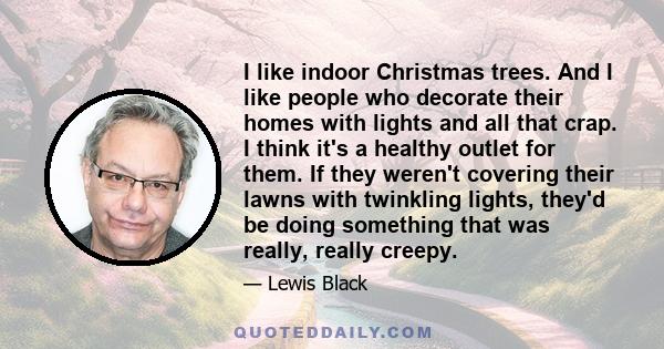 I like indoor Christmas trees. And I like people who decorate their homes with lights and all that crap. I think it's a healthy outlet for them. If they weren't covering their lawns with twinkling lights, they'd be