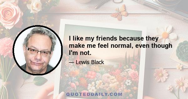 I like my friends because they make me feel normal, even though I'm not.