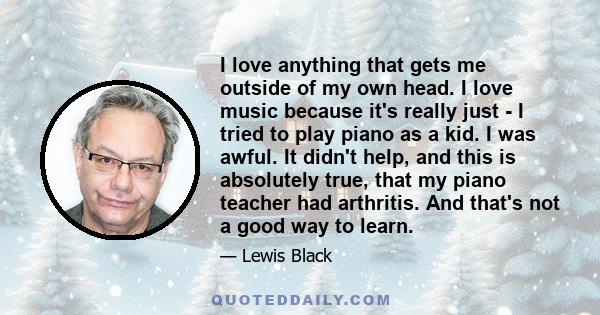 I love anything that gets me outside of my own head. I love music because it's really just - I tried to play piano as a kid. I was awful. It didn't help, and this is absolutely true, that my piano teacher had arthritis. 