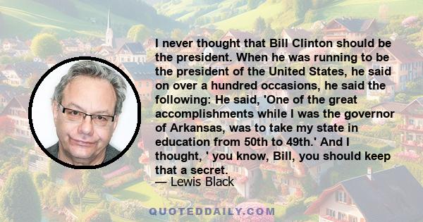 I never thought that Bill Clinton should be the president. When he was running to be the president of the United States, he said on over a hundred occasions, he said the following: He said, 'One of the great